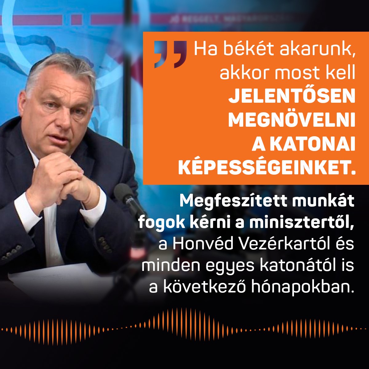 Ha békét akarunk, akkor most kell jelentősen megnövelni a katonai képességeinket. Megfeszített munkát fogok kérni a minisztertől, a Honvéd Vezérkartól és minden egyes katonától is a következő hónapokban – mondta Orbán Viktor a Kossuth Rádióban.