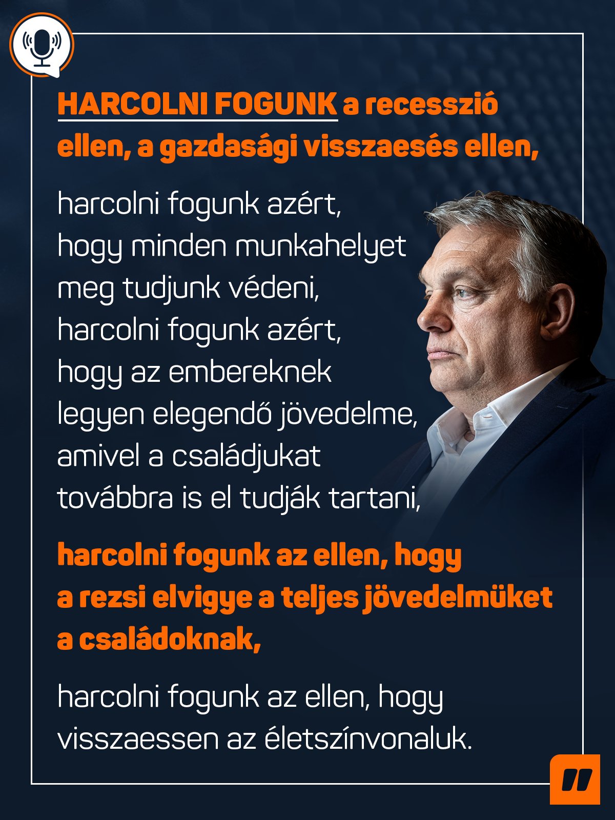 Harcolni fogunk a recesszió ellen, a gazdasági visszaesés ellen, harcolni fogunk azért, hogy minden munkahelyet meg tudjunk védeni, harcolni fogunk azért, hogy az embereknek legyen elegendő jövedelme, amivel a családjukat továbbra is el tudják tartani, harcolni fogunk az ellen, hogy a rezsi elvigye a teljes jövedelmüket a családoknak, harcolni fogunk az ellen, hogy visszaessen az életszínvonaluk – mondta Orbán Viktor a Kossuth Rádióban.