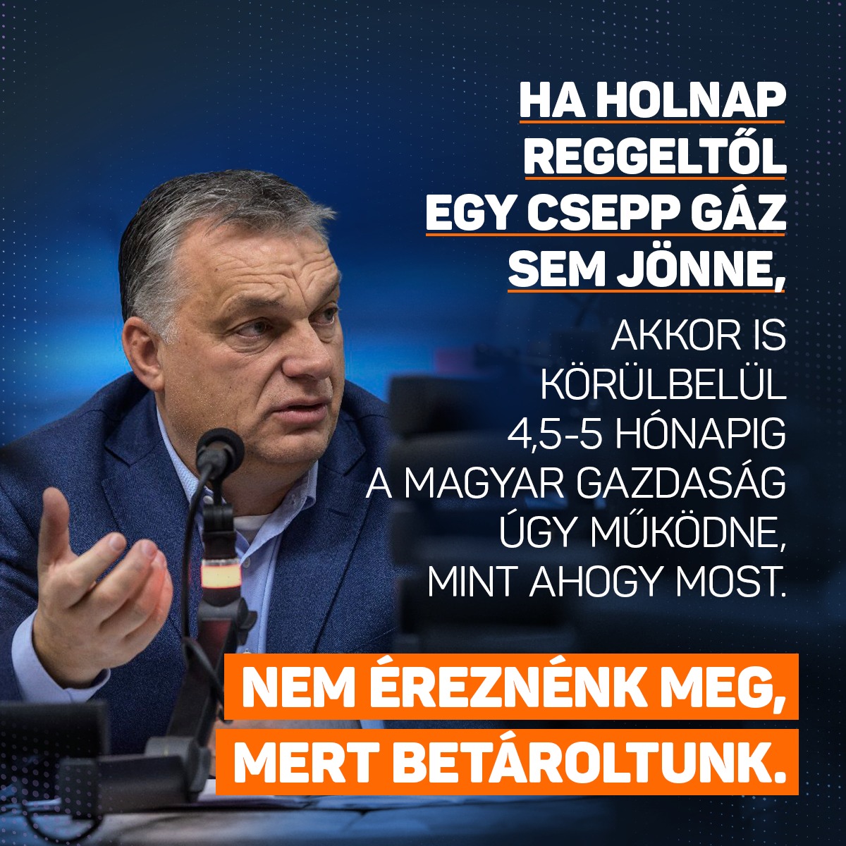 Ma az a helyzet, és ezért lehet mindenki az ellátás felől nyugodt, hogy Magyarország képes arra, hogyha holnap reggeltől egy csepp nem jönne, egy molekula sem jönne a gázvezetékeken, akkor is körülbelül 4,5-5 hónapig a magyar gazdaság úgy működne, mint ahogy most. Nem éreznénk meg, mert betároltunk – mondta Orbán Viktor a Kossuth Rádióban.